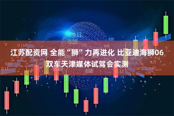 江苏配资网 全能“狮”力再进化 比亚迪海狮06双车天津媒体试驾会实测