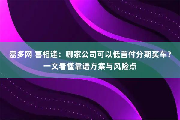 嘉多网 喜相逢：哪家公司可以低首付分期买车？一文看懂靠谱方案与风险点