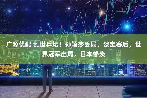 广源优配 乱世乒坛！孙颖莎丢局，淡定赛后，世界冠军出局，日本惨淡
