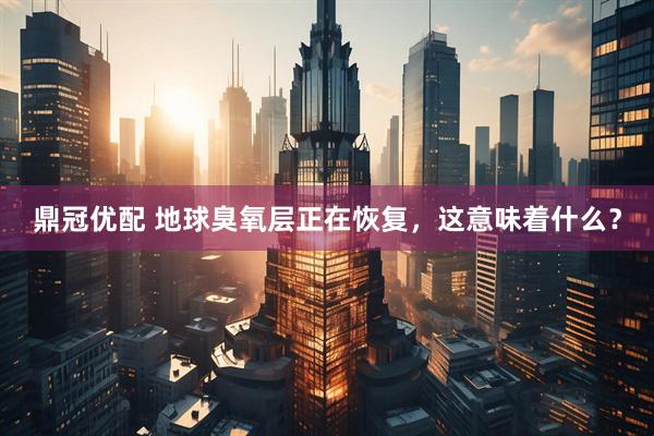 鼎冠优配 地球臭氧层正在恢复，这意味着什么？