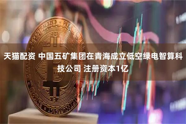 天猫配资 中国五矿集团在青海成立低空绿电智算科技公司 注册资本1亿