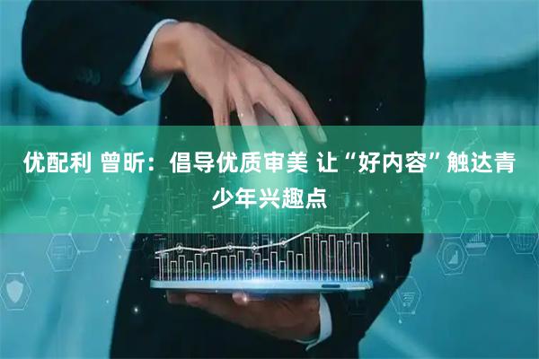 优配利 曾昕：倡导优质审美 让“好内容”触达青少年兴趣点