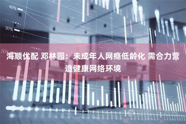 海顺优配 邓林园：未成年人网瘾低龄化 需合力营造健康网络环境