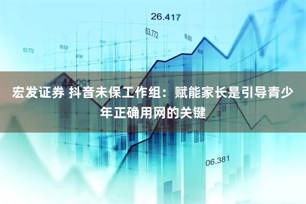 宏发证券 抖音未保工作组：赋能家长是引导青少年正确用网的关键