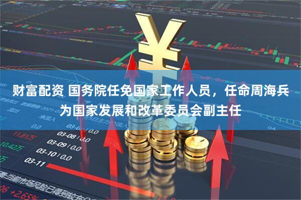 财富配资 国务院任免国家工作人员，任命周海兵为国家发展和改革委员会副主任