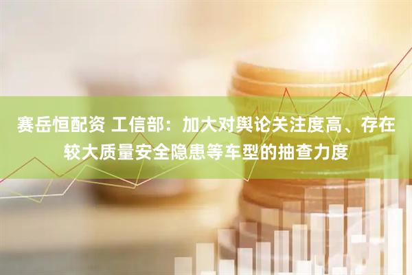 赛岳恒配资 工信部：加大对舆论关注度高、存在较大质量安全隐患等车型的抽查力度