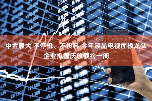 中金宸大 不停机、不投料 今年液晶电视面板龙头企业拟国庆放假约一周