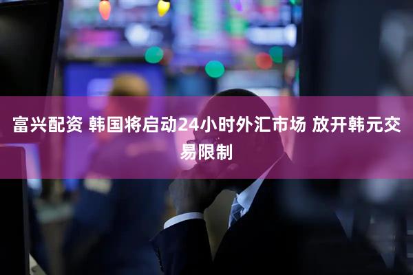 富兴配资 韩国将启动24小时外汇市场 放开韩元交易限制