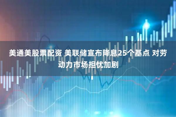 美通美股票配资 美联储宣布降息25个基点 对劳动力市场担忧加剧