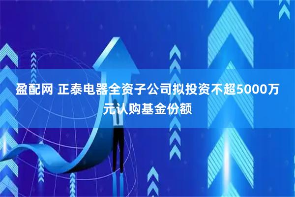 盈配网 正泰电器全资子公司拟投资不超5000万元认购基金份额