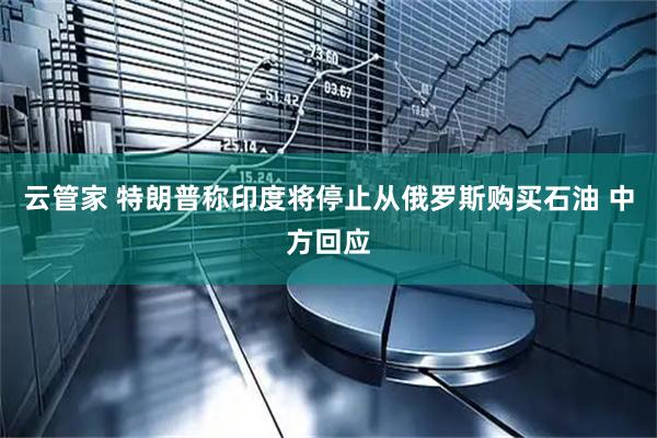 云管家 特朗普称印度将停止从俄罗斯购买石油 中方回应