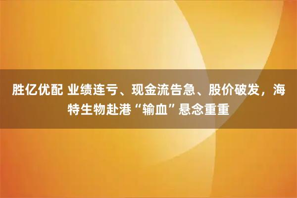 胜亿优配 业绩连亏、现金流告急、股价破发,海特生物赴港“输血”悬念重重