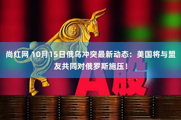 尚红网 10月15日俄乌冲突最新动态：美国将与盟友共同对俄罗斯施压！