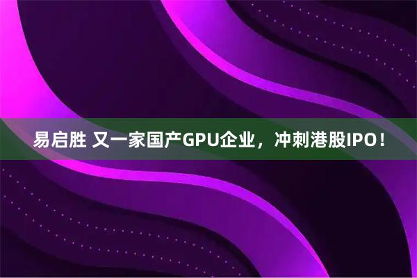 易启胜 又一家国产GPU企业，冲刺港股IPO！