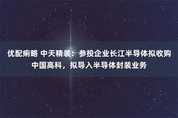 优配痢略 中天精装：参投企业长江半导体拟收购中国高科，拟导入半导体封装业务