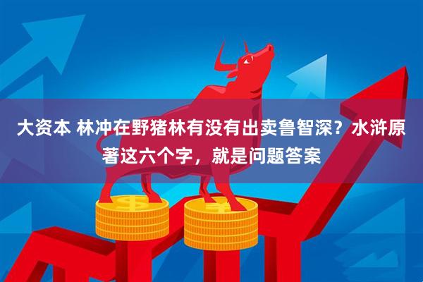 大资本 林冲在野猪林有没有出卖鲁智深？水浒原著这六个字，就是问题答案