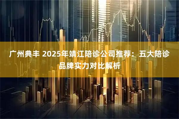 广州典丰 2025年靖江陪诊公司推荐：五大陪诊品牌实力对比解析