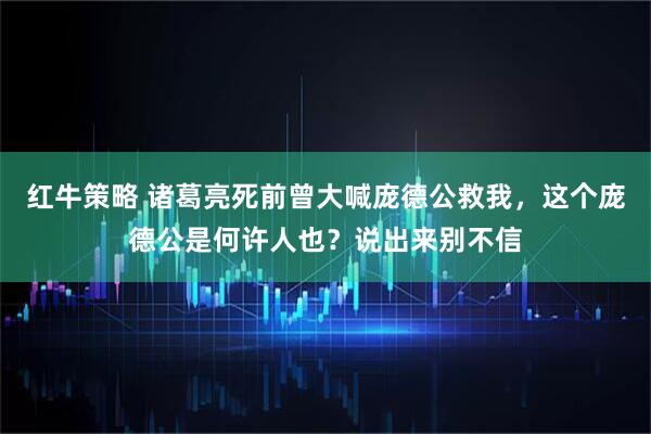 红牛策略 诸葛亮死前曾大喊庞德公救我,这个庞德公是何许人也?说出来别不信