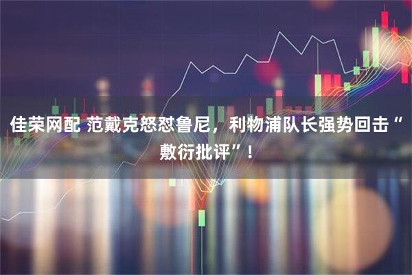 佳荣网配 范戴克怒怼鲁尼,利物浦队长强势回击“敷衍批评”!