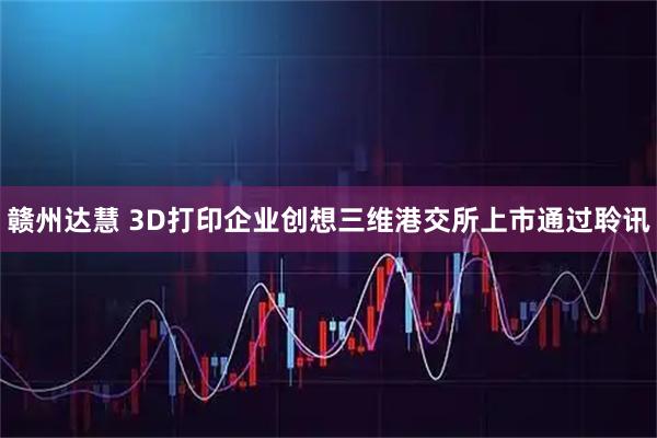 赣州达慧 3D打印企业创想三维港交所上市通过聆讯