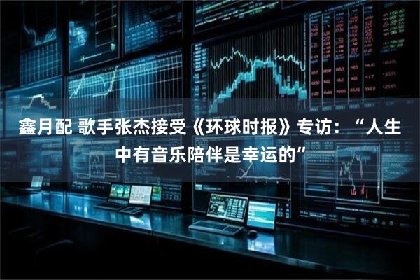 鑫月配 歌手张杰接受《环球时报》专访：“人生中有音乐陪伴是幸运的”