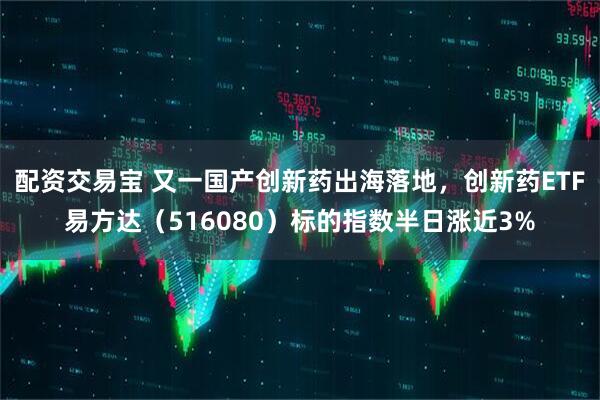 配资交易宝 又一国产创新药出海落地，创新药ETF易方达（516080）标的指数半日涨近3%